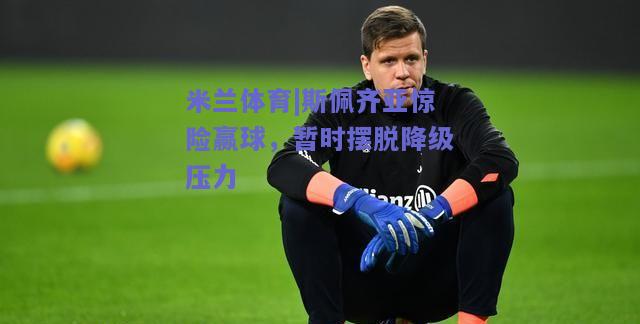 斯佩齐亚惊险赢球，暂时摆脱降级压力