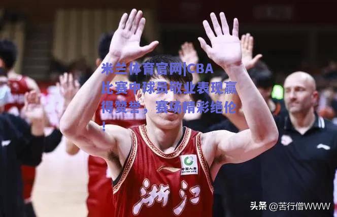 CBA比赛中球员敬业表现赢得赞誉，赛场精彩绝伦！